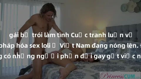 gái bị trói làm tình Cuộc tranh luận về việc có nên hợp pháp hóa sex loli ở Việt Nam đang nóng lên. Đồng thời, cũng có những người phản đối gay gắt việc này vì lo ngại về tác động tiêu cực lên trẻ em 