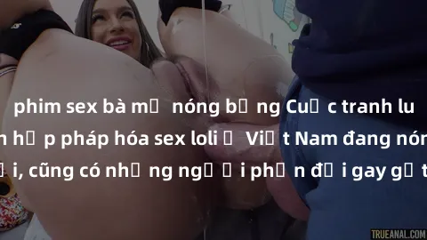 phim sex bà mẹ nóng bỏng Cuộc tranh luận về việc có nên hợp pháp hóa sex loli ở Việt Nam đang nóng lên. Đồng thời, cũng có những người phản đối gay gắt việc này vì lo ngại về tác động tiêu cực lên trẻ
