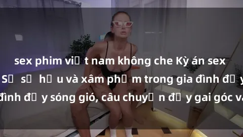 sex phim việt nam không che Kỳ án sex mẹ con Việt Nam: Sự sở hữu và xâm phạm trong gia đình đầy sóng gió, câu chuyện đầy gai góc và đau lòng.