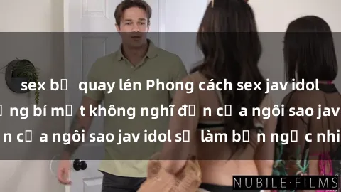 sex bị quay lén Phong cách sex jav idol siêu hấp dẫn: Những bí mật không nghĩ đến của ngôi sao jav idol sẽ làm bạn ngạc nhiên!
