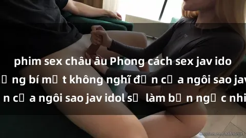 phim sex châu âu Phong cách sex jav idol siêu hấp dẫn: Những bí mật không nghĩ đến của ngôi sao jav idol sẽ làm bạn ngạc nhiên!