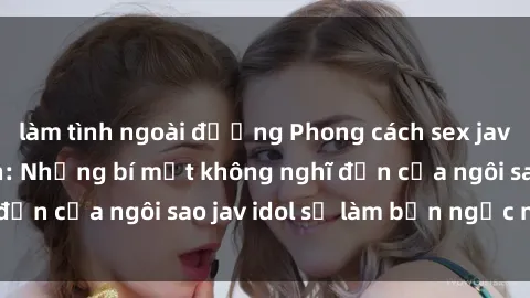 làm tình ngoài đường Phong cách sex jav idol siêu hấp dẫn: Những bí mật không nghĩ đến của ngôi sao jav idol sẽ làm bạn ngạc nhiên!
