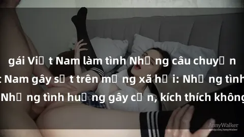 gái Việt Nam làm tình Những câu chuyện sex sinh viên Việt Nam gây sốt trên mạng xã hội: Những tình huống gây cấn, kích thích không thể bỏ qua