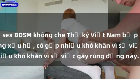 sex BDSM không che Thư ký Việt Nam bị phát tán clip sex đáng xấu hổ, cô gặp nhiều khó khăn vì sự việc gây rúng động này.