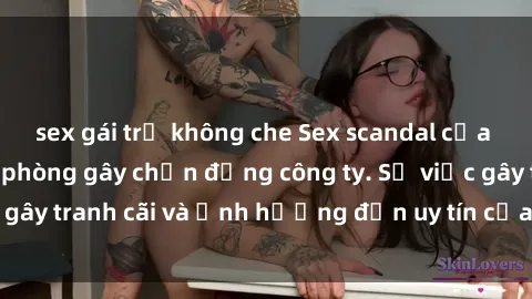 sex gái trẻ không che Sex scandal của nữ nhân viên văn phòng gây chấn động công ty. Sự việc gây tranh cãi và ảnh hưởng đến uy tín của doanh nghiệp.