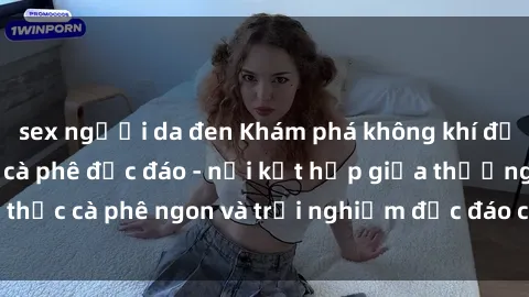 sex người da đen Khám phá không khí độc đáo tại sex quán cà phê độc đáo - nơi kết hợp giữa thưởng thức cà phê ngon và trải nghiệm độc đáo của không gian sex shop.