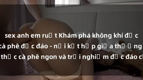 sex anh em ruột Khám phá không khí độc đáo tại sex quán cà phê độc đáo - nơi kết hợp giữa thưởng thức cà phê ngon và trải nghiệm độc đáo của không gian sex shop.