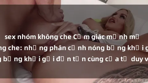 sex nhóm không che Cảm giác mạnh mẽ với sex BDSM không che: những phân cảnh nóng bỏng khơi gợi đến tận cùng của tư duy và cơ thể.