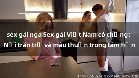 sex gái nga Sex gái Việt Nam có chồng: Nỗi trăn trở và mâu thuẫn trong tâm hồn
