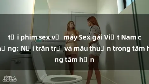tải phim sex về máy Sex gái Việt Nam có chồng: Nỗi trăn trở và mâu thuẫn trong tâm hồn