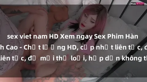 sex viet nam HD Xem ngay Sex Phim Hàn Quốc Vietsub Đỉnh Cao - Chất lượng HD, cập nhật liên tục, đủ mọi thể loại, hấp dẫn không thể bỏ qua!