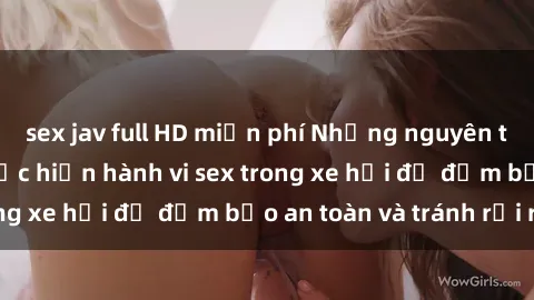 sex jav full HD miễn phí Những nguyên tắc cần nhớ khi thực hiện hành vi sex trong xe hơi để đảm bảo an toàn và tránh rủi ro.