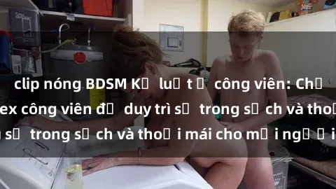 clip nóng BDSM Kỷ luật ở công viên: Chấn chỉnh hành vi sex công viên để duy trì sự trong sạch và thoải mái cho mọi người.