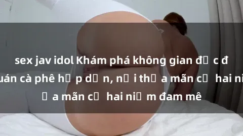 sex jav idol Khám phá không gian độc đáo tại sex quán cà phê hấp dẫn, nơi thỏa mãn cả hai niềm đam mê
