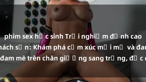 phim sex học sinh Trải nghiệm đỉnh cao tình yêu tại sex khách sạn: Khám phá cảm xúc mới mẻ và đam mê trên chăn giường sang trọng, độc đáo, không giới hạn.