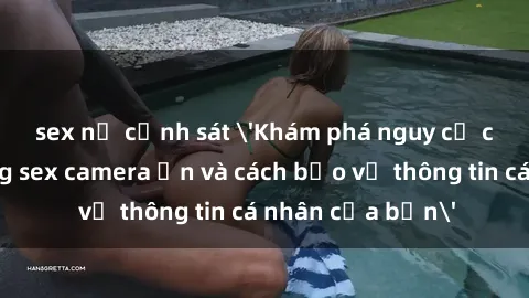 sex nữ cảnh sát 'Khám phá nguy cơ của việc sử dụng sex camera ẩn và cách bảo vệ thông tin cá nhân của bạn'
