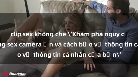 clip sex không che 'Khám phá nguy cơ của việc sử dụng sex camera ẩn và cách bảo vệ thông tin cá nhân của bạn'
