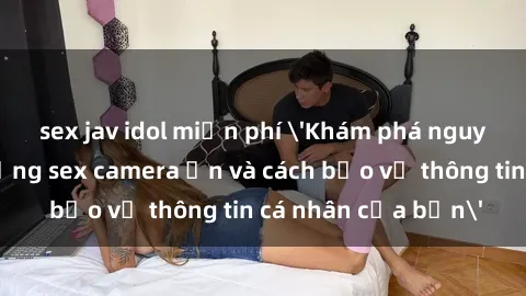 sex jav idol miễn phí 'Khám phá nguy cơ của việc sử dụng sex camera ẩn và cách bảo vệ thông tin cá nhân của bạn'