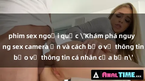 phim sex ngoại quốc 'Khám phá nguy cơ của việc sử dụng sex camera ẩn và cách bảo vệ thông tin cá nhân của bạn'