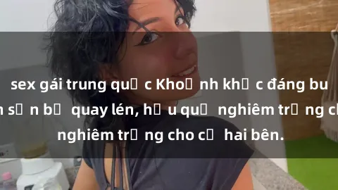 sex gái trung quốc Khoảnh khắc đáng buồn: Sex khách sạn bị quay lén, hậu quả nghiêm trọng cho cả hai bên.