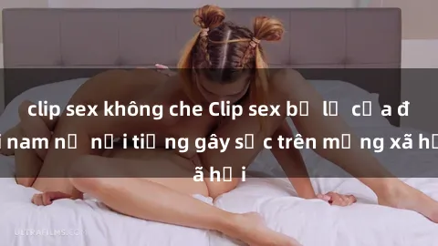 clip sex không che Clip sex bị lộ của đôi nam nữ nổi tiếng gây sốc trên mạng xã hội
