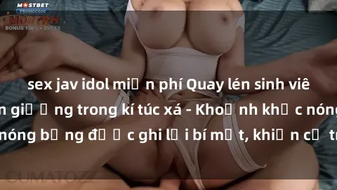 sex jav idol miễn phí Quay lén sinh viên làm tình ngay trên giường trong kí túc xá - Khoảnh khắc nóng bỏng được ghi lại bí mật, khiến cả trường học xôn xao.
