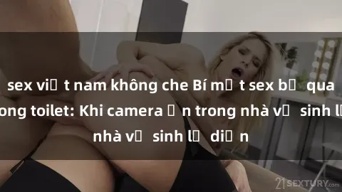 sex việt nam không che Bí mật sex bị quay lén trong toilet: Khi camera ẩn trong nhà vệ sinh lộ diện