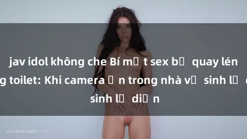 jav idol không che Bí mật sex bị quay lén trong toilet: Khi camera ẩn trong nhà vệ sinh lộ diện
