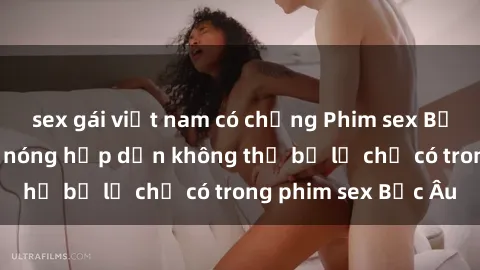 sex gái việt nam có chồng Phim sex Bắc Âu: Những cảnh nóng hấp dẫn không thể bỏ lỡ chỉ có trong phim sex Bắc Âu