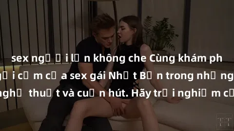 sex người lớn không che Cùng khám phá vẻ đẹp và sức gợi cảm của sex gái Nhật Bản trong những bộ phim đầy nghệ thuật và cuốn hút. Hãy trải nghiệm cảm xúc đầy mới mẻ và sống động từ những cảnh quay tinh