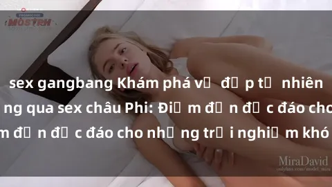 sex gangbang Khám phá vẻ đẹp tự nhiên và văn hóa đa dạng qua sex châu Phi: Điểm đến độc đáo cho những trải nghiệm khó quên
