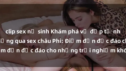 clip sex nữ sinh Khám phá vẻ đẹp tự nhiên và văn hóa đa dạng qua sex châu Phi: Điểm đến độc đáo cho những trải nghiệm khó quên