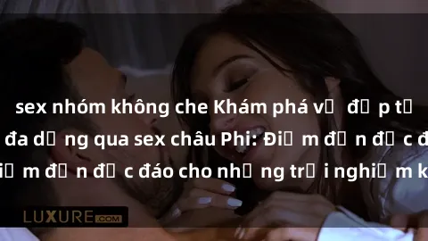 sex nhóm không che Khám phá vẻ đẹp tự nhiên và văn hóa đa dạng qua sex châu Phi: Điểm đến độc đáo cho những trải nghiệm khó quên