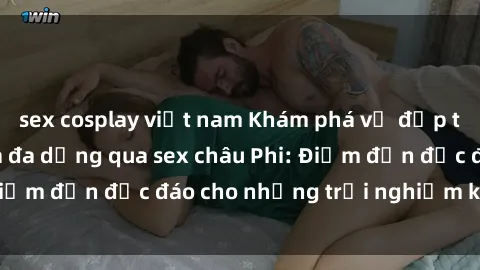sex cosplay việt nam Khám phá vẻ đẹp tự nhiên và văn hóa đa dạng qua sex châu Phi: Điểm đến độc đáo cho những trải nghiệm khó quên