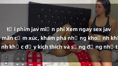 tải phim jav miễn phí Xem ngay sex jav không che để thỏa mãn cảm xúc, khám phá những khoảnh khắc đầy kích thích và sống động nhất chỉ trong click!