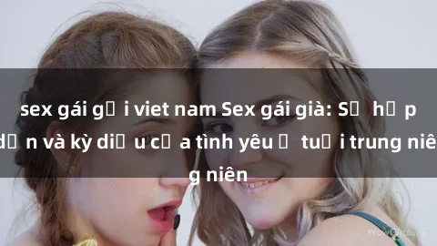 sex gái gọi viet nam Sex gái già: Sự hấp dẫn và kỳ diệu của tình yêu ở tuổi trung niên