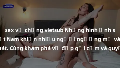 sex vợ chồng vietsub Những hình ảnh sex gái sinh viên Việt Nam khiến nhiều người ngưỡng mộ và thèm khát. Cùng khám phá vẻ đẹp gợi cảm và quyến rũ của những cô gái trẻ này.