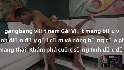 gangbang việt nam Gái Việt mang bầu và làm tình: Màn trình diễn đầy gợi cảm và nóng bỏng của phụ nữ mang thai. Khám phá cuộc sống tình dục đầy hấp dẫn và mới lạ của họ!