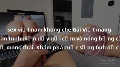 sex việt nam không che Gái Việt mang bầu và làm tình: Màn trình diễn đầy gợi cảm và nóng bỏng của phụ nữ mang thai. Khám phá cuộc sống tình dục đầy hấp dẫn và mới lạ của họ!