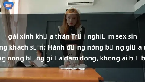 gái xinh khỏa thân Trải nghiệm sex sinh viên sôi động trong khách sạn: Hành động nóng bỏng giữa đám đông, không ai bị bỏ lỡ