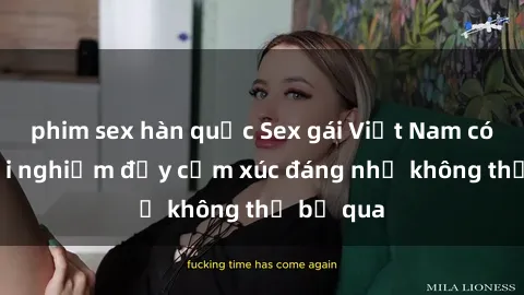 phim sex hàn quốc Sex gái Việt Nam có con: Trải nghiệm đầy cảm xúc đáng nhớ không thể bỏ qua