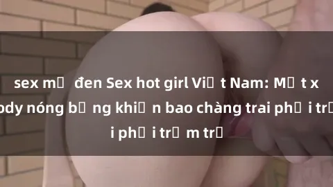 sex mỹ đen Sex hot girl Việt Nam: Mặt xinh, body nóng bỏng khiến bao chàng trai phải trầm trồ