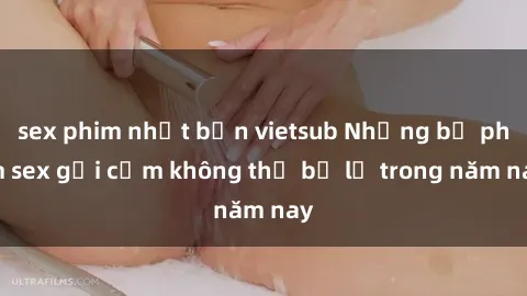 sex phim nhật bản vietsub Những bộ phim sex gợi cảm không thể bỏ lỡ trong năm nay