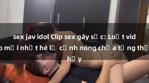 sex jav idol Clip sex gây sốc: Loạt video mới nhất hé lộ cảnh nóng chưa từng thấy