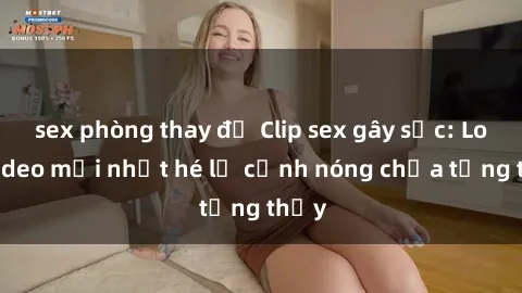 sex phòng thay đồ Clip sex gây sốc: Loạt video mới nhất hé lộ cảnh nóng chưa từng thấy