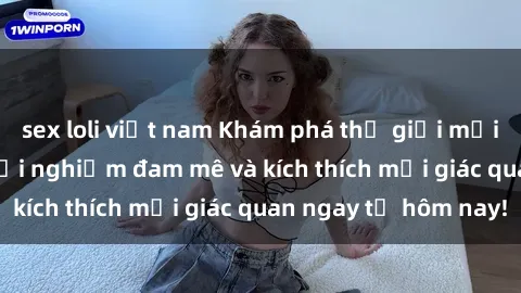 sex loli việt nam Khám phá thế giới mới của sex online: trải nghiệm đam mê và kích thích mọi giác quan ngay từ hôm nay!