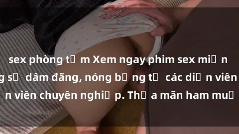 sex phòng tắm Xem ngay phim sex miễn phí tại đây - cùng sự dâm đãng, nóng bỏng từ các diễn viên chuyên nghiệp. Thỏa mãn ham muốn ngay hôm nay!