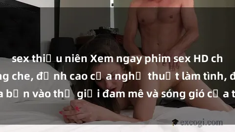sex thiếu niên Xem ngay phim sex HD chất lượng cao không che, đỉnh cao của nghệ thuật làm tình, đưa bạn vào thế giới đam mê và sóng gió của tình yêu không giới hạn.
