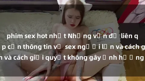 phim sex hot nhất Những vấn đề liên quan đến việc tiếp cận thông tin về sex người lớn và cách giải quyết không gây ảnh hưởng đến trẻ em