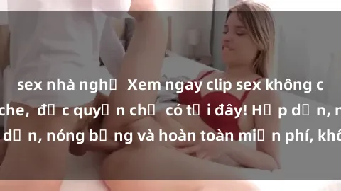 sex nhà nghỉ Xem ngay clip sex không che cực hot, không che,  độc quyền chỉ có tại đây! Hấp dẫn, nóng bỏng và hoàn toàn miễn phí, không thể bỏ qua!